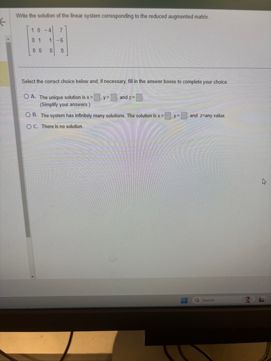 *
Write the solution of the linear system corresponding to the reduced augmented matrix.
10
7
0 1
1-6
00
0
0
Select the correct choice below and, if necessary, fill in the answer boxes to complete your choice.
OA. The unique solution is x= y=
(Simplify your answers.)
and z =
OB. The system has infinitely many solutions. The solution is x =
y=
and z=any value.
OC. There is no solution.
Q Search