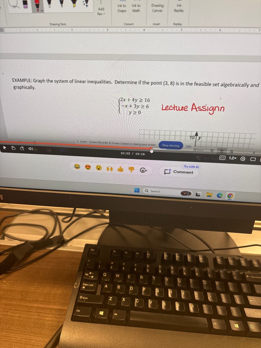 e
Ink to Ink to
Drawing
Ink
Add
Shape
Math
Canvas
Replay
Pen-
Drawing Tools
Convert
Insert
2
3
Replay
5
EXAMPLE: Graph the system of linear inequalities. Determine if the point (3, 8) is in the feasible set algebraically and
graphically.
(2x + 4y ≥ 16
-x + 3y ≥ 6
y≥0
Lecture Assignn
Loom-Screen Recorder & Screen Capture is sharing your screen
10:53 19:18
Carl
W
E
Caps Lock
S
D
Z
X
Shift
10
Stop sharing
Hide
Try with Al
68°F Parth CC 1.2x
e
Comment
Q Search
B
Backspa
Enter