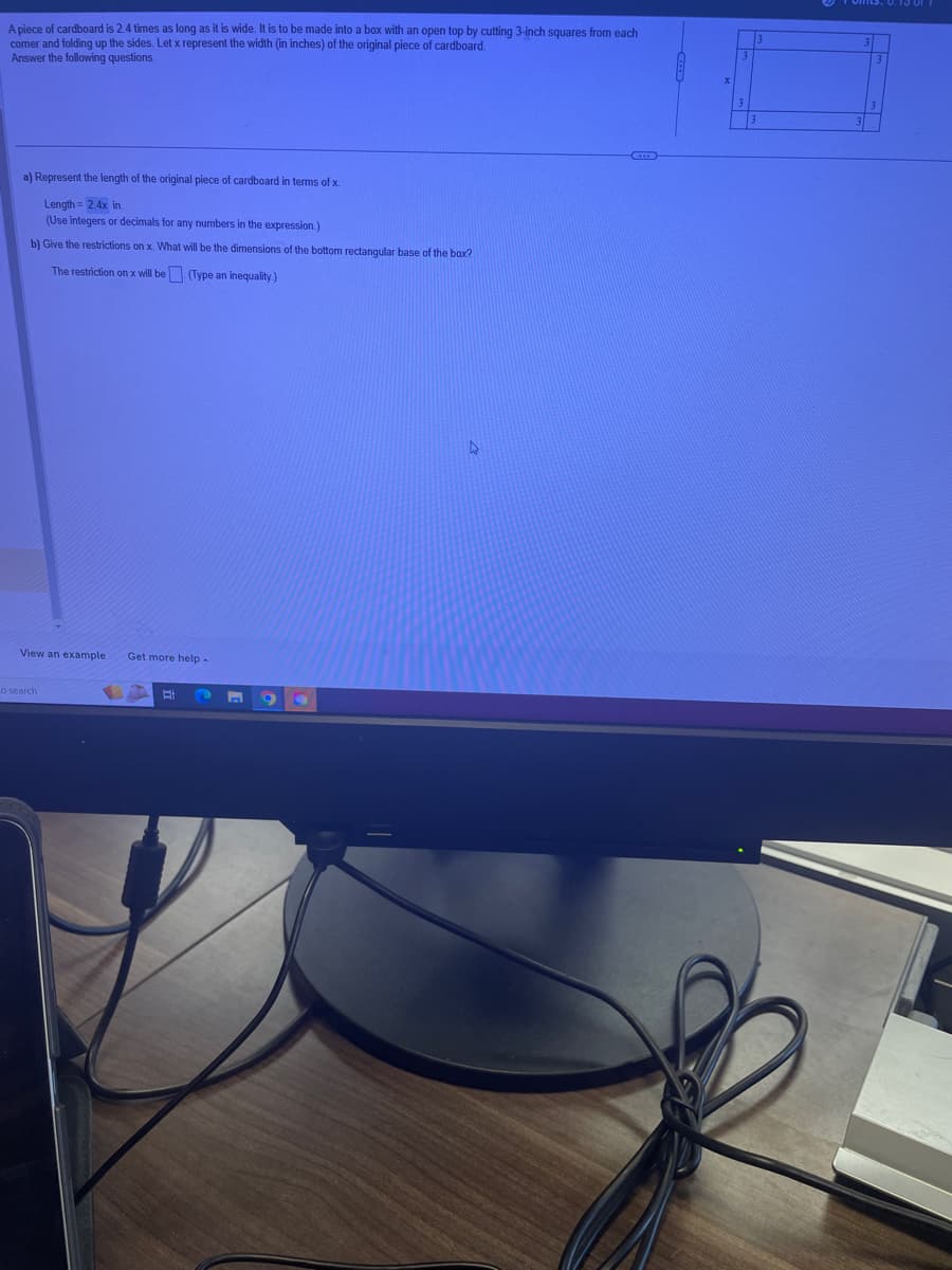 A piece of cardboard is 2.4 times as long as it is wide. It is to be made into a box with an open top by cutting 3-inch squares from each
comer and folding up the sides. Let x represent the width (in inches) of the original piece of cardboard.
Answer the following questions.
a) Represent the length of the original piece of cardboard in terms of x.
Length = 2.4x in.
(Use integers or decimals for any numbers in the expression.)
b) Give the restrictions on x. What will be the dimensions of the bottom rectangular base of the box?
The restriction on x will be (Type an inequality.)
View an example Get more help -
o search
H
n
C
D