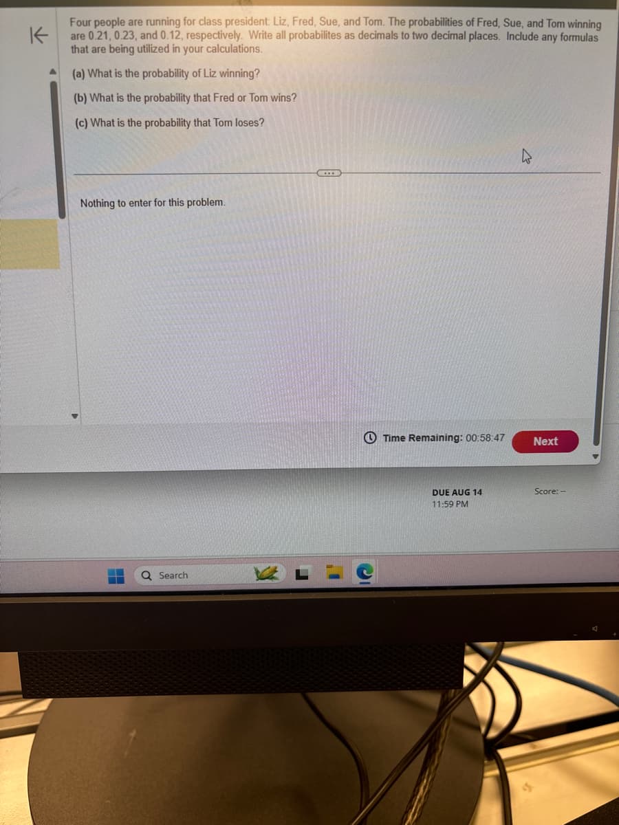 K
Four people are running for class president: Liz, Fred, Sue, and Tom. The probabilities of Fred, Sue, and Tom winning
are 0.21, 0.23, and 0.12, respectively. Write all probabilites as decimals to two decimal places. Include any formulas
that are being utilized in your calculations.
(a) What is the probability of Liz winning?
(b) What is the probability that Fred or Tom wins?
(c) What is the probability that Tom loses?
Nothing to enter for this problem.
Search
Time Remaining: 00:58:47
Next
DUE AUG 14
11:59 PM
Score:-