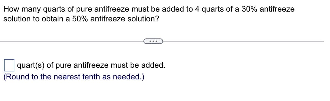 How many quarts of pure antifreeze must be added to 4 quarts of a 30% antifreeze
solution to obtain a 50% antifreeze solution?
quart(s) of pure antifreeze must be added.
(Round to the nearest tenth as needed.)