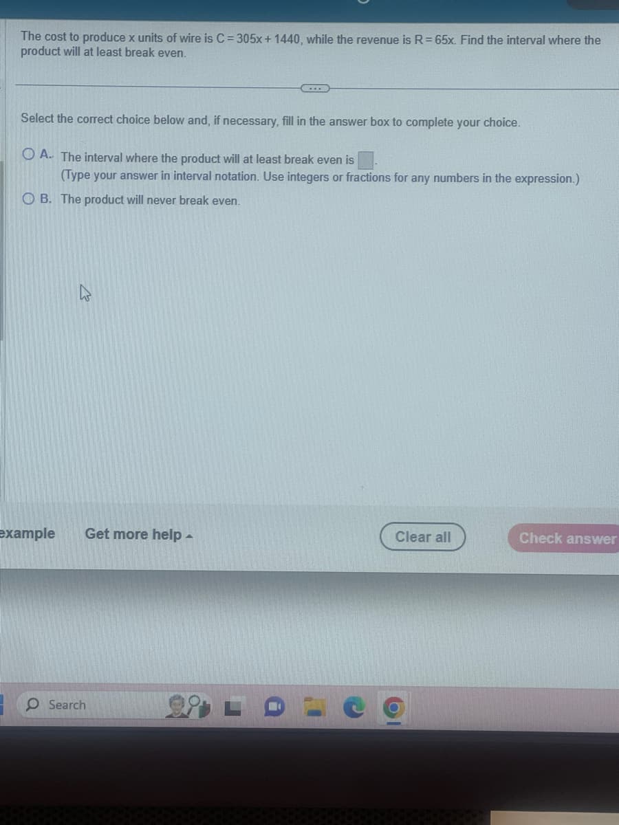 The cost to produce x units of wire is C = 305x + 1440, while the revenue is R = 65x. Find the interval where the
product will at least break even.
Select the correct choice below and, if necessary, fill in the answer box to complete your choice.
O A. The interval where the product will at least break even is
(Type your answer in interval notation. Use integers or fractions for any numbers in the expression.)
OB. The product will never break even.
example
2
Get more help.
O Search
Clear all
Check answer