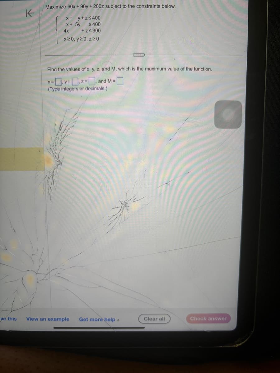K
Maximize 60x+90y+ 200z subject to the constraints below.
x + y + z≤400
x+5y ≤400
4x
+z≤ 900
x20, y20, z20
Find the values of x, y, z, and M, which is the maximum value of the function.
x=y2 and M =
z=
(Type integers or decimals.)
ve this
View an example
Get more help
Clear all
Check answer