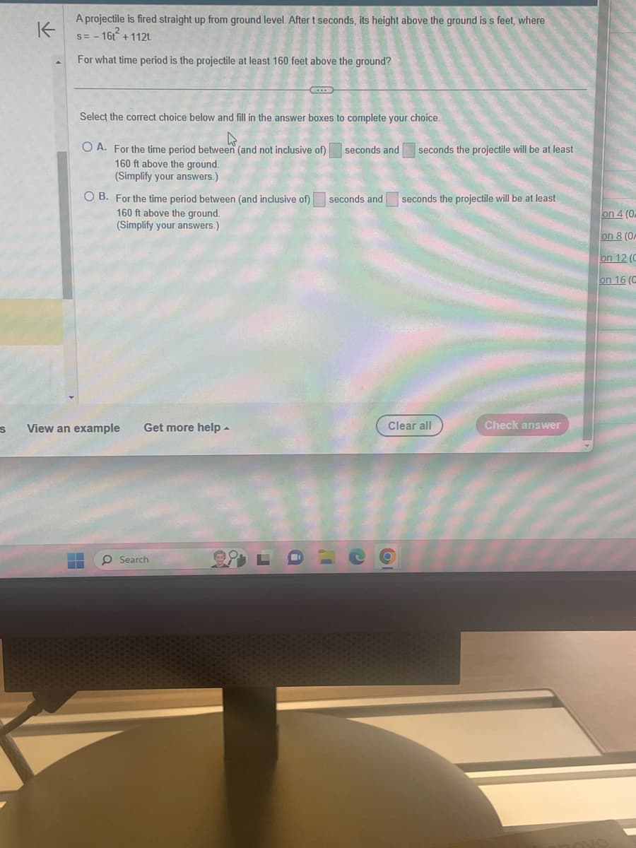 K
A projectile is fired straight up from ground level. After t seconds, its height above the ground is s feet, where
s=-16t² +112t
For what time period is the projectile at least 160 feet above the ground?
Select the correct choice below and fill in the answer boxes to complete your choice.
4
OA. For the time period between (and not inclusive of)
160 ft above the ground.
(Simplify your answers.)
OB. For the time period between (and inclusive of)
160 ft above the ground.
(Simplify your answers.)
s View an example
C...
Get more help
Search
seconds and
seconds and
seconds the projectile will be at least
seconds the projectile will be at least
0
Clear all
Check answer
on 4 (0
on 8 (0
on 12 (C
on 16 (C