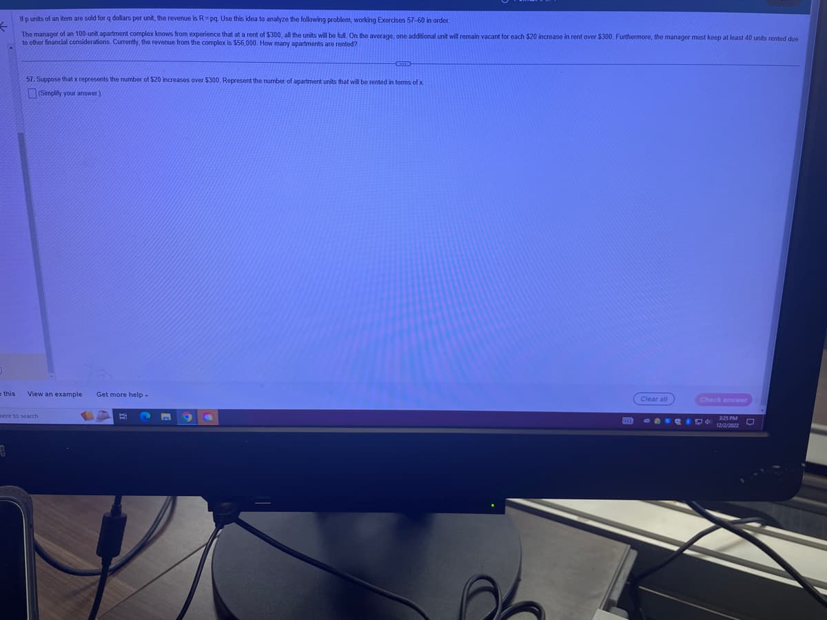If p units of an item are sold for q dollars per unit, the revenue is R= pq. Use this idea to analyze the following problem, working Exercises 57-60 in order.
The manager of an 100-unit apartment complex knows from experience that at a rent of $300, all the units will be full. On the average, one additional unit will remain vacant for each $20 increase in rent over $300. Furthermore, the manager must keep at least 40 units rented due
to other financial considerations. Currently, the revenue from the complex is $56,000. How many apartments are rented?
57. Suppose that x represents the number of $20 increases over $300. Represent the number of apartment units that will be rented in terms of x.
(Simplify your answer.)
e this View an example
G
here to search
Get more help -
E
9
Clear all
Check answer
3:25 PM
12/2/2022