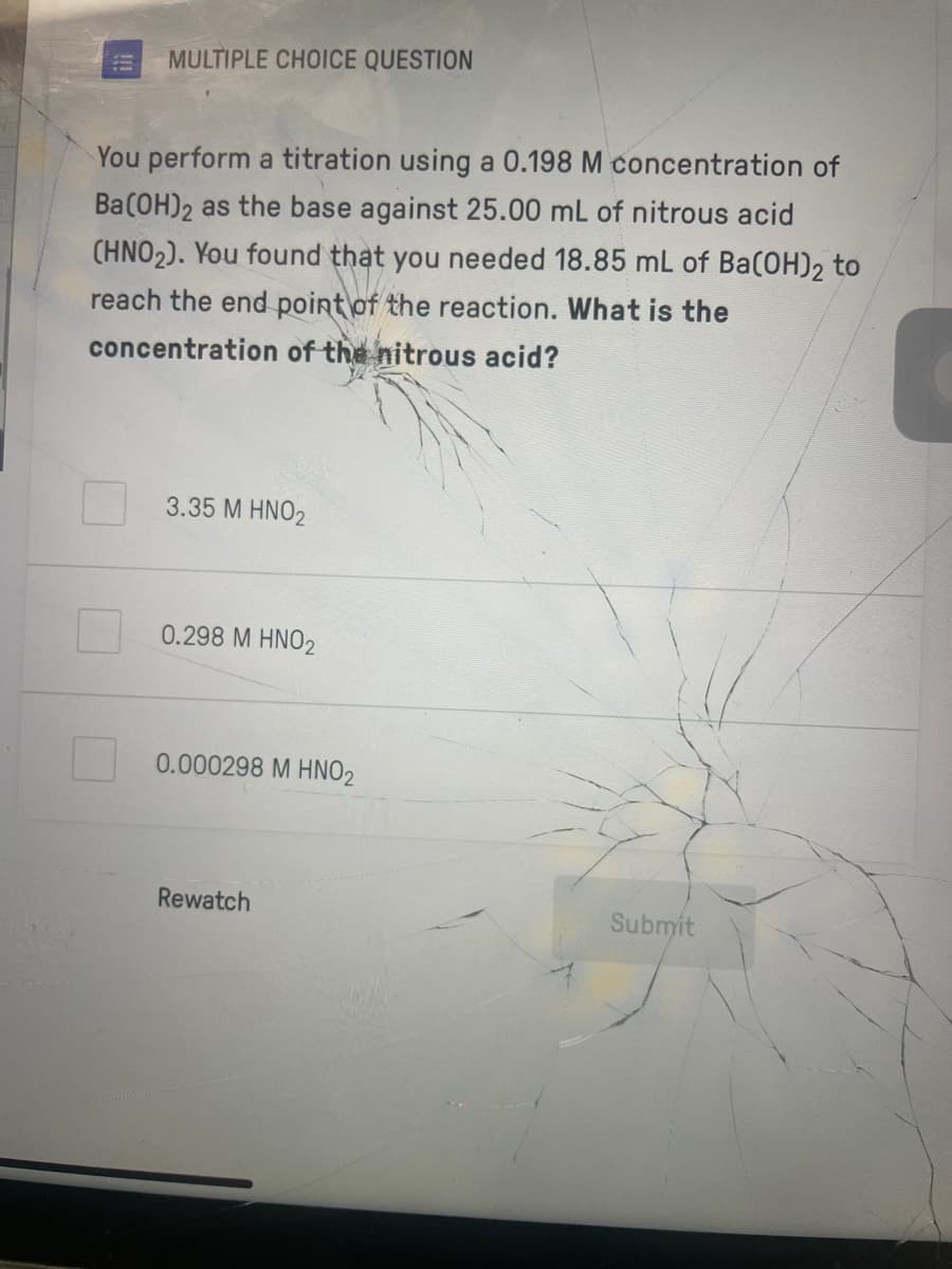 MULTIPLE CHOICE QUESTION
You perform a titration using a 0.198 M concentration of
Ba(OH)2 as the base against 25.00 mL of nitrous acid
(HNO2). You found that you needed 18.85 mL of Ba(OH)2 to
reach the end point of the reaction. What is the
concentration of the nitrous acid?
3.35 M HNO2
0.298 M HNO2
0.000298 M HNO2
Rewatch
Submit