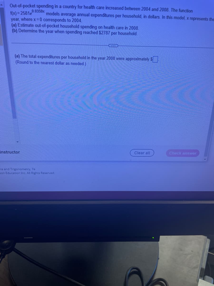 Out-of-pocket spending in a country for health care increased between 2004 and 2008. The function
f(x)=2581e
0.0359x
models average annual expenditures per household, in dollars. In this model, x represents the
year, where x = 0 corresponds to 2004.
(a) Estimate out-of-pocket household spending on health care in 2008.
(b) Determine the year when spending reached $2787 per household.
(a) The total expenditures per household in the year 2008 were approximately $
(Round to the nearest dollar as needed.)
instructor
ra and Trigonometry, 7e
son Education Inc. All Rights Reserved.
Clear all
Check answer