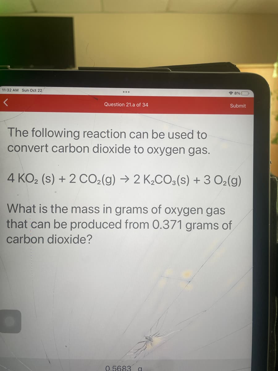 11:32 AM Sun Oct 22
Question 21.a of 34
8%
0.5683 g
Submit
The following reaction can be used to
convert carbon dioxide to oxygen gas.
4 KO₂ (s) + 2 CO₂(g) → 2 K₂CO3(s) + 3 O₂(g)
What is the mass in grams of oxygen gas
that can be produced from 0.371 grams of
carbon dioxide?