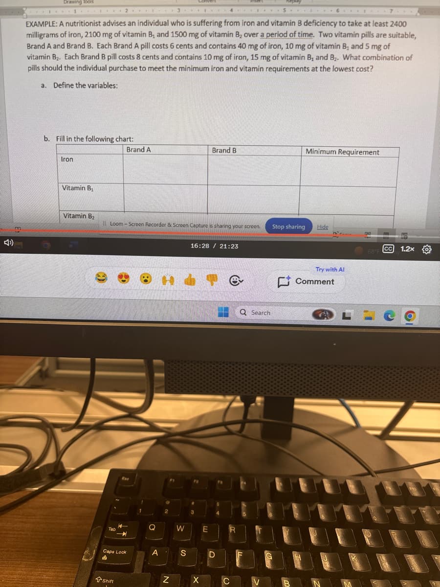 A)
Drawing Tools
1.
2.
13.
4
Replay
5.
6.
EXAMPLE: A nutritionist advises an individual who is suffering from iron and vitamin B deficiency to take at least 2400
milligrams of iron, 2100 mg of vitamin B₁ and 1500 mg of vitamin B₂ over a period of time. Two vitamin pills are suitable,
Brand A and Brand B. Each Brand A pill costs 6 cents and contains 40 mg of iron, 10 mg of vitamin B₁ and 5 mg of
vitamin B₂. Each Brand B pill costs 8 cents and contains 10 mg of iron, 15 mg of vitamin B, and B. What combination of
pills should the individual purchase to meet the minimum iron and vitamin requirements at the lowest cost?
a. Define the variables:
b. Fill in the following chart:
Iron
Vitamin B₁
Brand A
Brand B
Minimum Requirement
Vitamin B₂
Il Loom-Screen Recorder & Screen Capture is sharing your screen.
Stop sharing
Hide
16:28 / 21:23
Tab
Esc
2
e
Q Search
W
E
R
Caps Lock
A
S
D
A
Shift
N
Try with Al
Comment
68°F
CC 1.2x
X
C
V
N
M
