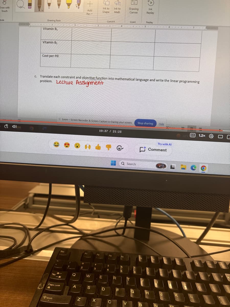 5
Draw with
Touch
Mode
4)
Drawing Tools
Vitamin B₁
Vitamin B₂
Cost per Pill
+
Ink to
Ink to
Drawing
Ink
Add
Pen
Shape
Math
Canvas
Replay
Convert
Insert
Replay
c. Translate each constraint and objective function into mathematical language and write the linear programming
problem. Lecture Assignment
Il Loom-Screen Recorder & Screen Capture is sharing your screen.
Tab
Esc
19:37 21:23
e
Stop sharing
Hide
23
Q Search
W
E
R
Caps Lock
A
S
Z
Shift
L
Try with Al
Comment
G
B
68°F
CC 1.2x