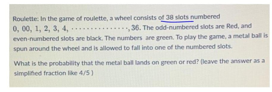 Roulette: In the game of roulette, a wheel consists of 38 slots numbered
0, 00, 1, 2, 3, 4, -
36. The odd-numbered slots are Red, and
...
even-numbered slots are black. The numbers are green. To play the game, a metal ball is
spun around the wheel and is allowed to fall into one of the numbered slots.
What is the probability that the metal ball lands on green or red? (leave the answer as a
simplified fraction like 4/5 )
