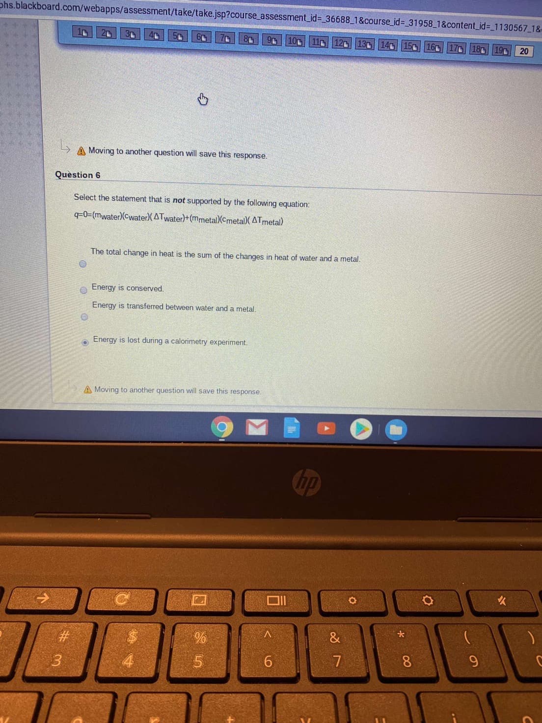 phs.blackboard.com/webapps/assessment/take/take.jsp?course_assessment_id%3D 36688_1&course_id%3D_31958 1&content_id%3_1130567_1&-
8r
10
13 140 15
16
20
11
12
17
18
19
20
A Moving to another question will save this response.
Quèstion 6
Select the statement that is not supported by the following equation:
q=0=(mwater)(Cwater)(ATwater)+ (mmetal)(Cmetal)( ATmetal)
The total change in heat is the sum of the changes in heat of water and a metal.
Energy is conserved.
Energy is transferred between water and a metal.
Energy is lost during a calorimetry experiment.
A Moving to another question will save this response.
hp
&
%23
9.
6.
00
进3
