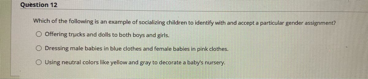 Question 12
Which of the following is an example of socializing children to identify with and accept a particular gender assignment?
O Offering trucks and dolls to both boys and girls.
O Dressing male babies in blue clothes and female babies in pink clothes.
O Using neutral colors like yellow and gray to decorate a baby's nursery.
