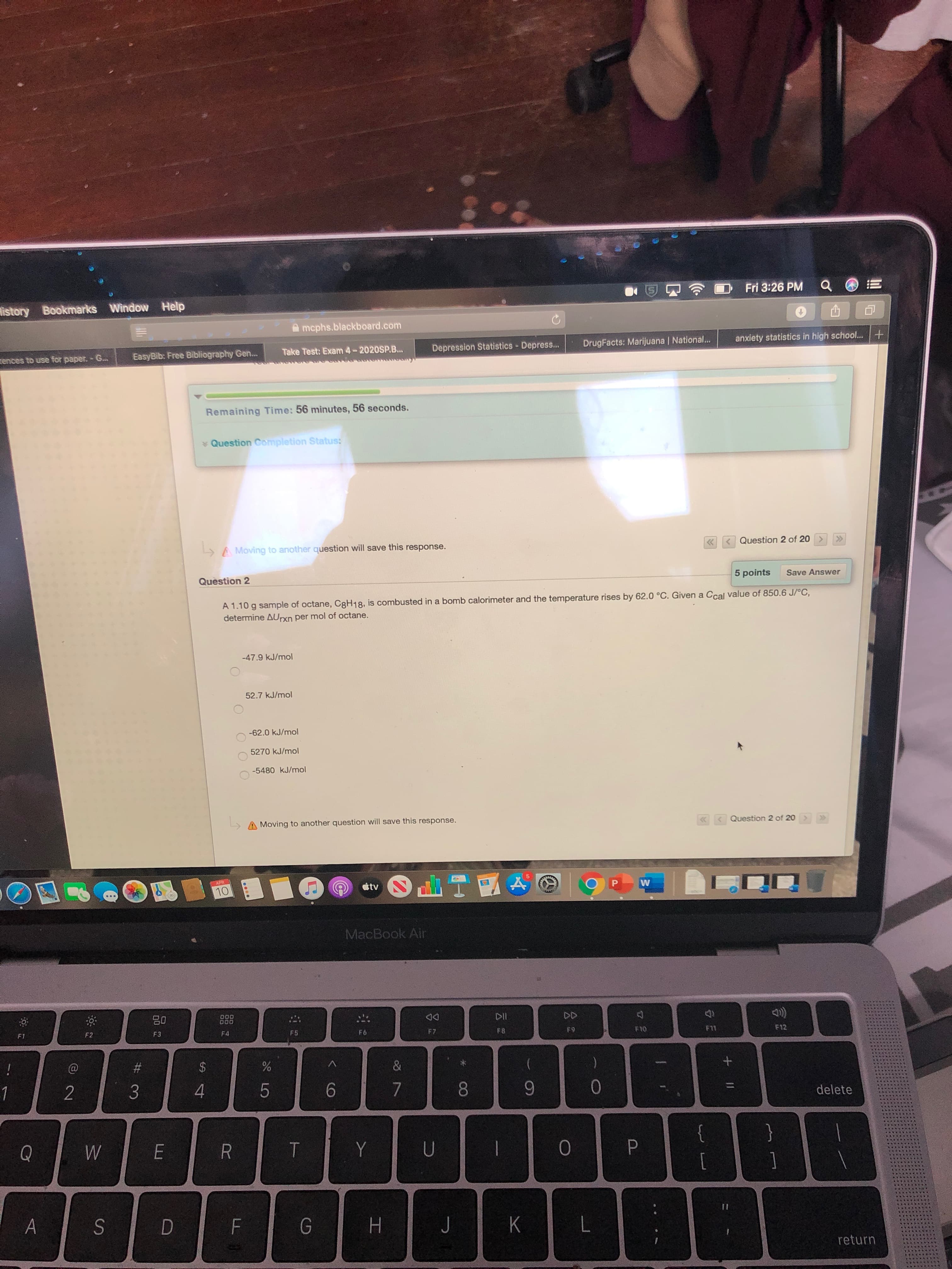 Fri 3:26 PM
istory Bookmarks Window Help
A mcphs.blackboard.com
anxiety statistics in high school... +
Depression Statistics - Depress...
DrugFacts: Marijuana | National...
Take Test: Exam 4-2020SP.B...
EasyBib: Free Bibliography Gen.
rences to use for paper. - G..
Remaining Time: 56 minutes, 56 seconds.
* Question Completion Status:
Question 2 of 20
A Moving to another question will save this response.
5 points
Save Answer
Question 2
A 1.10 g sample of octane, C8H18, is combusted in a bomb calorimeter and the temperature rises by 62.0 °C. Given a Ccal value of 850.6 J/°C,
determine AUrxn per mol of octane.
-47.9 kJ/mol
52.7 kJ/mol
-62.0 kJ/mol
5270 kJ/mol
-5480 kJ/mol
Question 2 of 20>
LA Moving to another question will save this response.
APR
tv
10
MacBook Air
DD
80
D00
DOO
888
F7
F8
F9
F10
F11
F12
F2
F3
F4
F5
F6
F1
!
%23
24
&
1
4
8.
9.
delete
{
}
Y
[
1
%3D
return
+ ||
く
