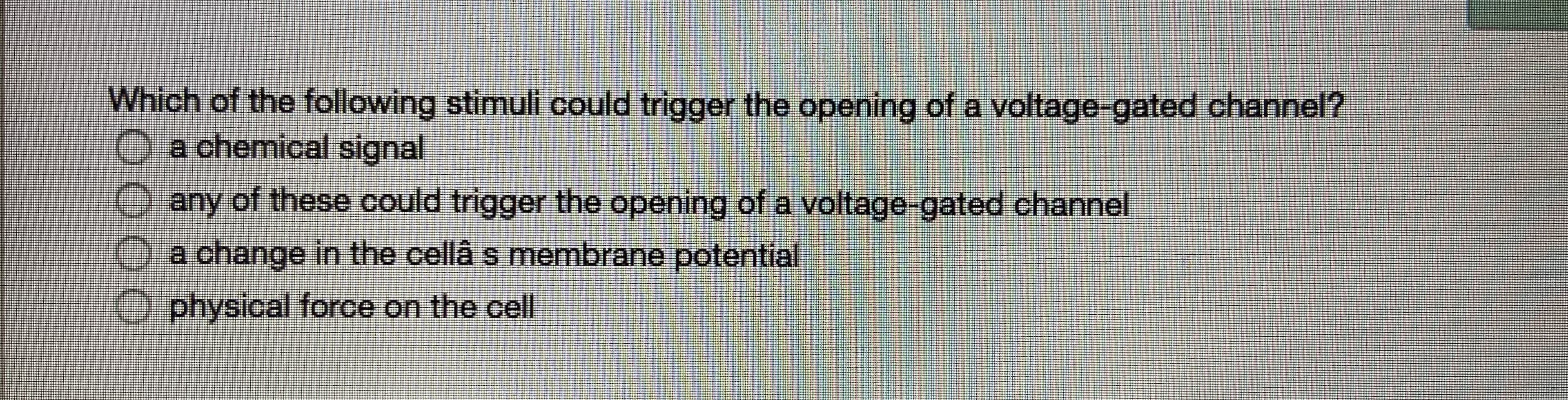 Which of the following stimuli could trigger the opening of a voltage-gated channel?
O a chemical signal
any of these could trigger the opening of a voltage-gated channel
Oa change in the cellâ s membrane potential
physical force on the cell
