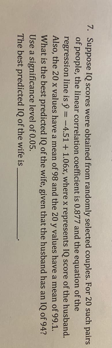 7. Suppose IQ scores were obtained from randomly selected couples. For 20 such pairs
of people, the linear correlation coefficient is 0.877 and the equation of the
regression line is ŷ = -4.51+ 1.06x, where x represents IQ score of the husband.
Also, the 20 x values have a mean of 98 and the 20 y values have a mean of 99.1.
What is the best predicted IQ of the wife, given that the husband has an IQ of 94?
Use a significance level of 0.05.
The best predicted IQ of the wife is
