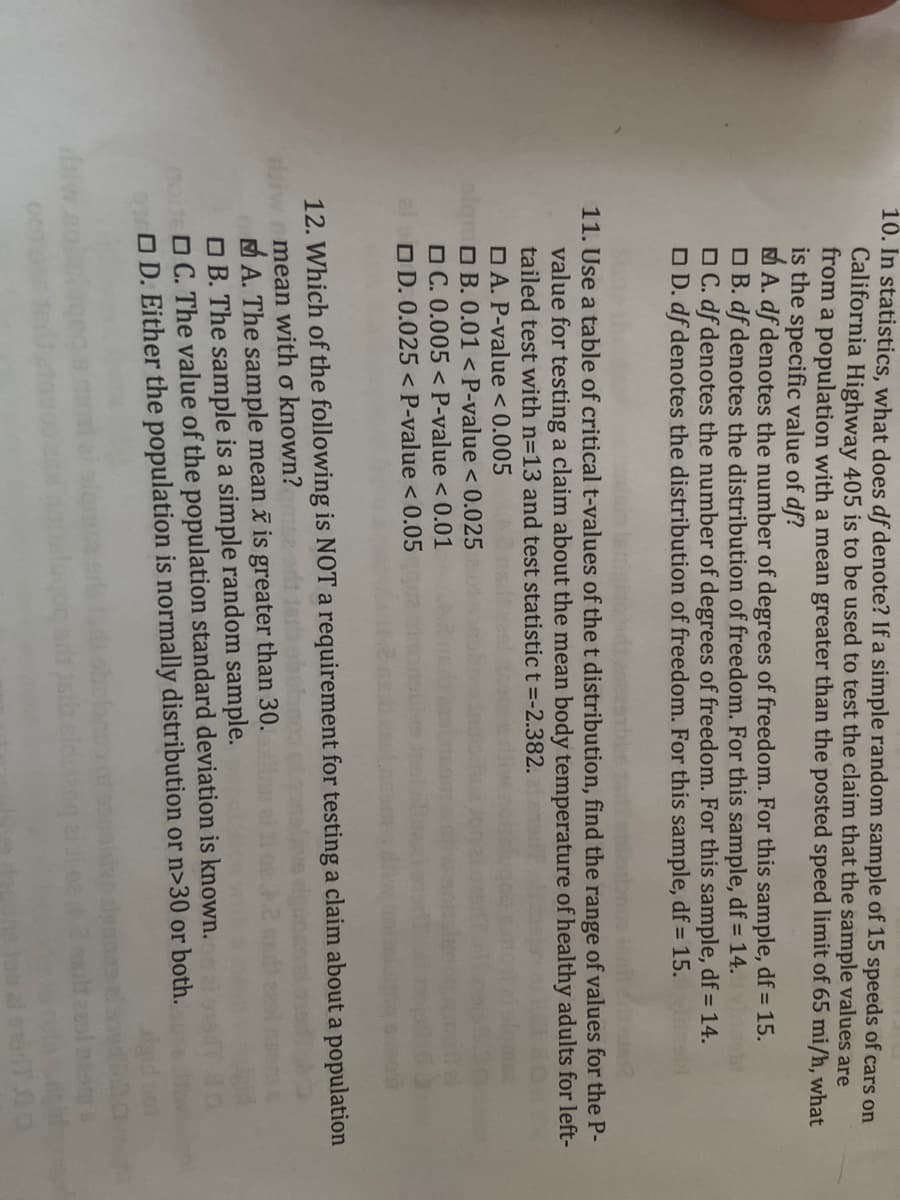 **Transcription for Educational Use:**

---

**11. Use a table of critical t-values to find the range of values for the P-value for testing a claim about a population mean body temperature of healthy adults for a left-tailed test with n = 13 and test statistic t = -2.382.**

- A. P-value < 0.005
- B. 0.001 < P-value < 0.025
- C. 0.005 < P-value < 0.01
- D. 0.025 < P-value < 0.05

**12. Which of the following is NOT a requirement for testing a claim about a population mean with σ known?**

- A. The sample mean, x̄, is greater than 30.
- B. The sample is a simple random sample.
- C. The value of the population standard deviation is known.
- D. Either the population is normally distributed or n > 30 or both.

---

*Note: Ensure careful consideration of the requirements for hypothesis testing and accurately interpret the degrees of freedom and P-value ranges in statistical tests.*