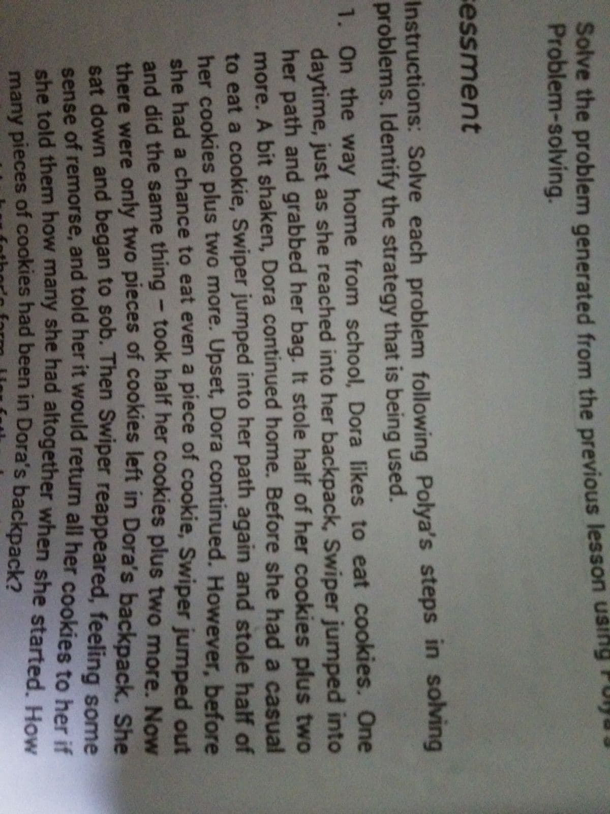 Solve the problem generated from the previous lesson using
Problem-solving.
essment
Instructions: Solve each problem following Polya's steps in solving
problems. Identify the strategy that is being used.
1. On the way home from school, Dora likes to eat cookies. One
daytime, just as she reached into her backpack, Swiper jumped into
her path and grabbed her bag. It stole half of her cookies plus two
more. A bit shaken, Dora continued home. Before she had a casual
to eat a cookie, Swiper jumped into her path again and stole half of
her cookies plus two more. Upset, Dora continued. However, before
she had a chance to eat even a piece of cookie, Swiper jumped out
and did the same thing - took half her cookies plus two more. Now
there were only two pieces of cookies left in Dora's backpack, She
sat down and began to sob. Then Swiper reappeared, feeling some
sense of remorse, and told her it would return all her cookies to her if
she told them how many she had altogether when she started How
many pieces of cookies had been in Dora's backpack?
