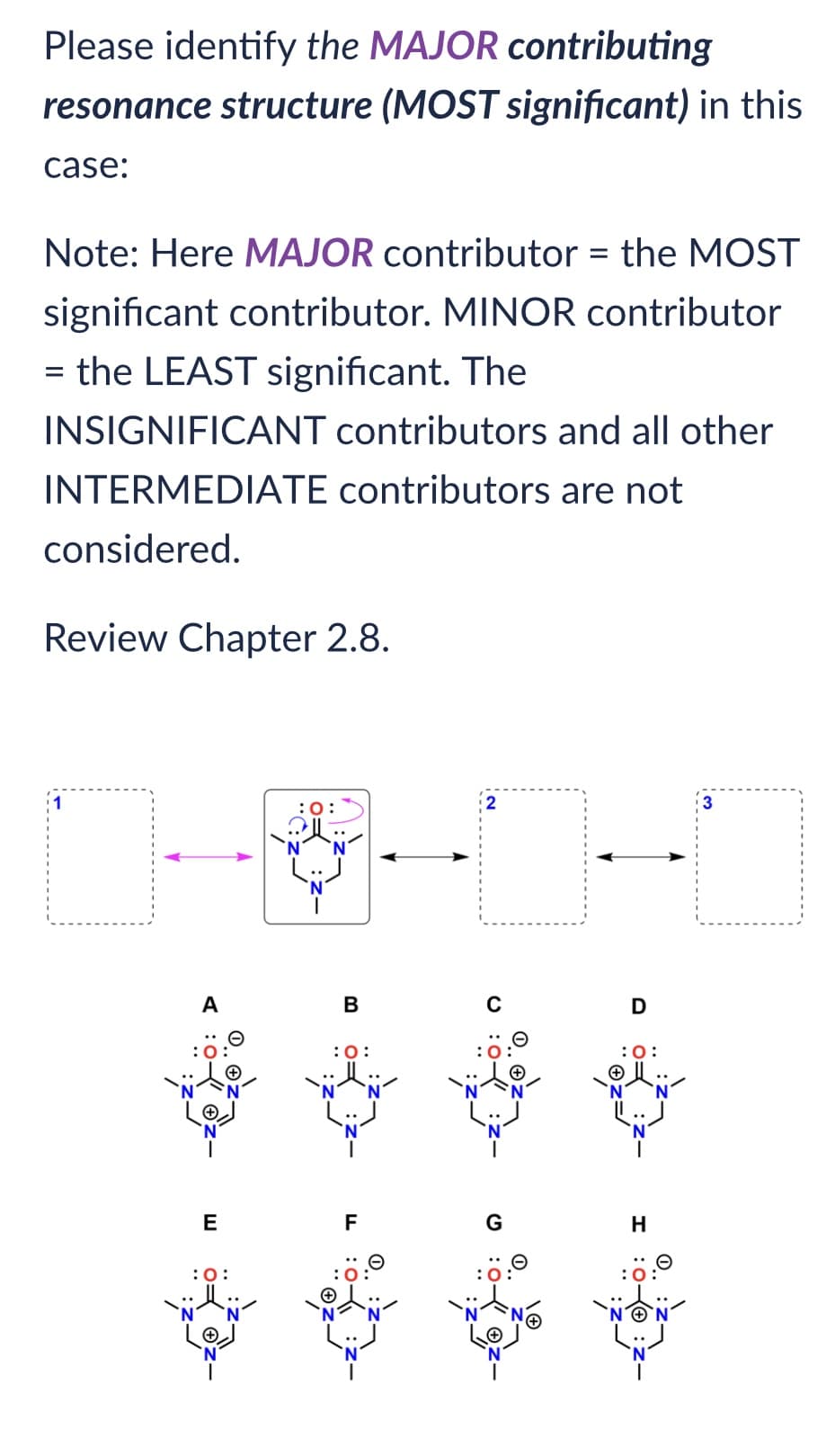 Please identify the MAJOR contributing
resonance structure (MOST significant) in this
case:
Note: Here MAJOR contributor = the MOST
significant contributor. MINOR contributor
= the LEAST significant. The
INSIGNIFICANT contributors and all other
INTERMEDIATE contributors are not
considered.
Review Chapter 2.8.
A
E
:O:
:0:
B
:0:
F
G
D
:0:
H