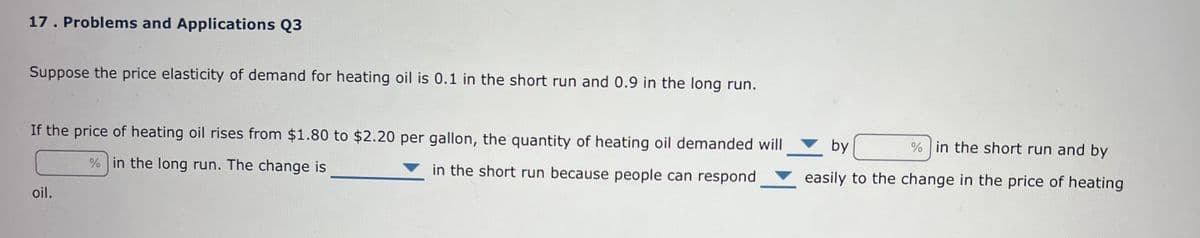 17. Problems and Applications Q3
Suppose the price elasticity of demand for heating oil is 0.1 in the short run and 0.9 in the long run.
If the price of heating oil rises from $1.80 to $2.20 per gallon, the quantity of heating oil demanded will
% in the long run. The change is
in the short run because people can respond
oil.
by
% in the short run and by
easily to the change in the price of heating