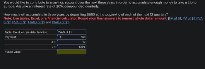 You would like to contribute to a savings account over the next three years in order to accumulate enough money to take a trip to
Europe. Assume an interest rate of 20%, compounded quarterly.
How much will accumulate in three years by depositing $560 at the beginning of each of the next 12 quarters?
Note: Use tables, Excel, or a financial calculator. Round your final answers to nearest whole dollar amount. (EV of $1. PV of $1. EVA
of $1. PVA of $1. FVAD of $1 and PVAD of $1)
Table, Excel, or calculator function
Payment:
Future Value:
n=
FVAD of $1
$
560
12
5.0%
