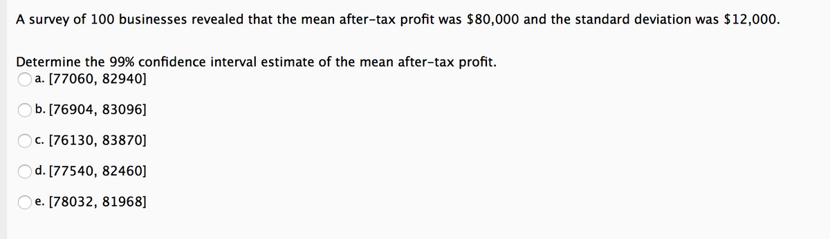 A survey of 100 businesses revealed that the mean after-tax profit was $80,000 and the standard deviation was $12,000.
Determine the 99% confidence interval estimate of the mean after-tax profit.
a. [77060, 82940]
b. [76904, 83096]
c. [76130, 83870]
d. [77540, 82460]
OO
e. [78032, 81968]