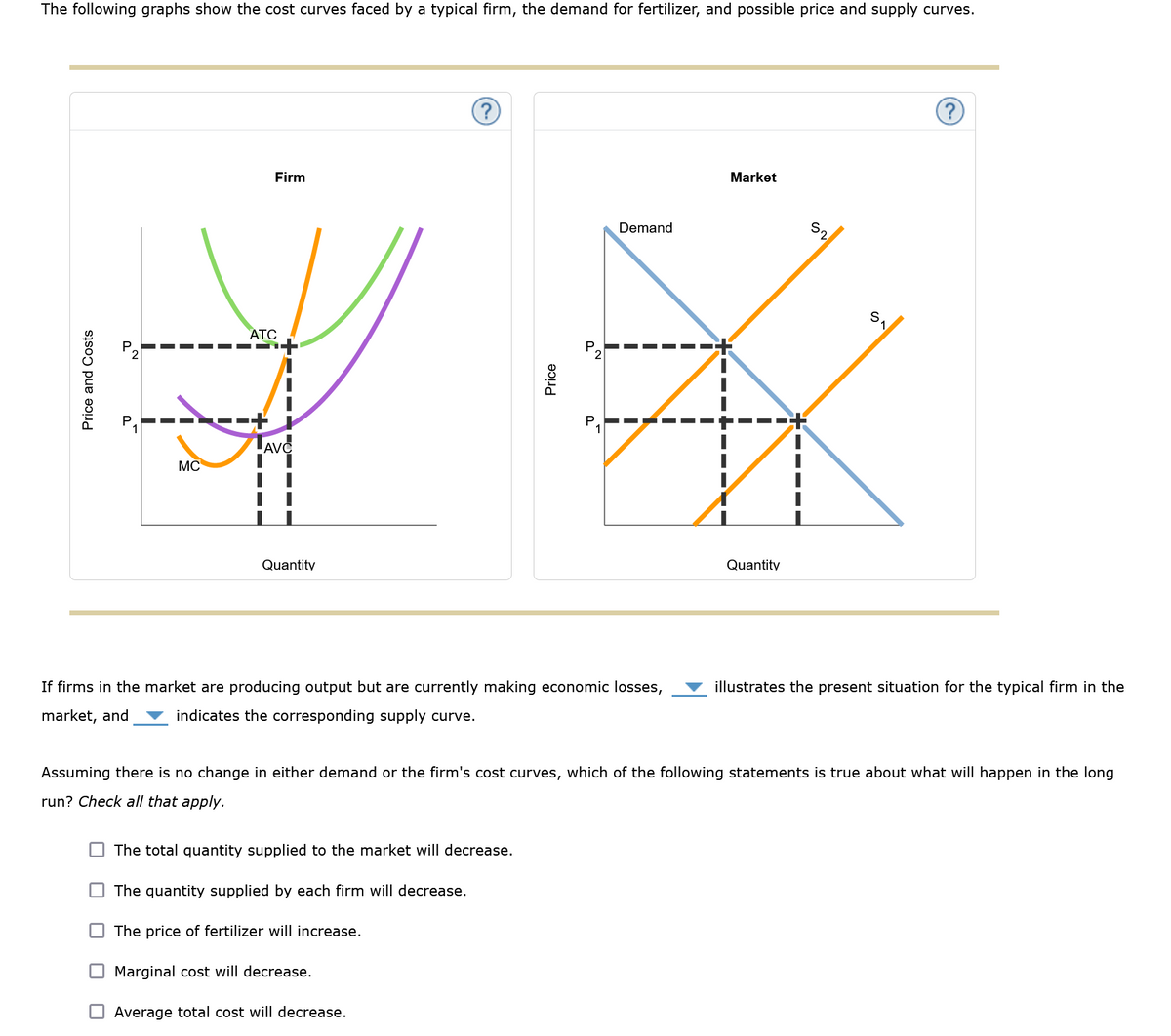 The following graphs show the cost curves faced by a typical firm, the demand for fertilizer, and possible price and supply curves.
Price and Costs
50
ס
MC
Firm
ATC
LAVC
Quantity
?
Price
P
The total quantity supplied to the market will decrease.
The quantity supplied by each firm will decrease.
The price of fertilizer will increase.
Marginal cost will decrease.
Average total cost will decrease.
Demand
I
■
If firms in the market are producing output but are currently making economic losses,
market, and indicates the corresponding supply curve.
"
I
Market
Quantity
52
?
illustrates the present situation for the typical firm in the
Assuming there is no change in either demand or the firm's cost curves, which of the following statements is true about what will happen in the long
run? Check all that apply.