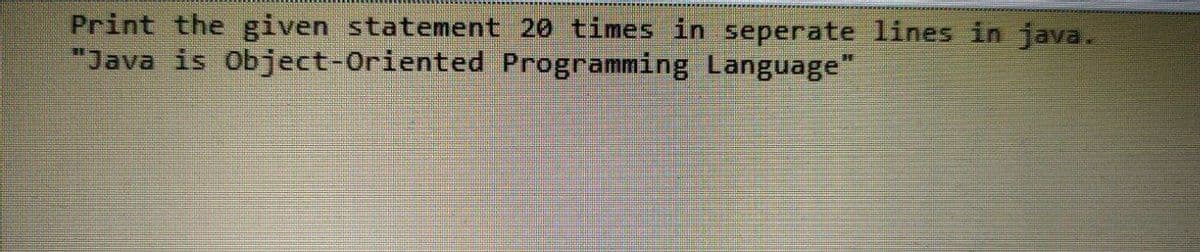 Print the given statement 20 times in seperate lines in java.
"Java is Object-Oriented Programming Language"
