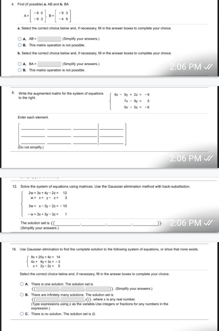 ### Linear Algebra Practice Problems

#### Problem 4: Matrix Multiplication
Given the matrices:
\[ A = \begin{bmatrix} -9 & 0 \\ -9 & 3 \end{bmatrix}, \quad B = \begin{bmatrix} -9 & 3 \\ -4 & 9 \end{bmatrix} \]

a. Find \( AB \) and determine if the matrix operation is possible.

- Select the correct choice below and, if necessary, fill in the answer boxes to complete your choice.
  - \( \boxed{\text{A}} \quad AB = \boxed{\phantom{}} \quad \text{(Simplify your answers.)} \)
  - \( \boxed{\text{B}} \quad \text{This matrix operation is not possible.} \)

b. Find \( BA \) and determine if the matrix operation is possible.

- Select the correct choice below and, if necessary, fill in the answer boxes to complete your choice.
  - \( \boxed{\text{A}} \quad BA = \boxed{\phantom{}} \quad \text{(Simplify your answers.)} \)
  - \( \boxed{\text{B}} \quad \text{This matrix operation is not possible.} \)

#### Problem 8: Augmented Matrix
Given the system of equations:
\[
\begin{cases}
5x - 5y + 2z = -9 \\
7x - 9y = 5 \\
5x - 5z = -6
\end{cases}
\]

Write the augmented matrix for the system of equations:

- Enter each element:
\[ \begin{bmatrix}
\; & \; & \; & \; \\
\; & \; & \; & \; \\
\; & \; & \; & \;
\end{bmatrix}
\]
(Do not simplify.)

#### Problem 12: Gaussian Elimination
Solve the system of equations using matrices. Use the Gaussian elimination method with back-substitution.
\[
\begin{cases}
2w + 3x + 4y - 2z = 12 \\
w + x + y - z = 3 \\
3w + x - 3y - 2z = -10 \\
w + 3x + 3y - 3z