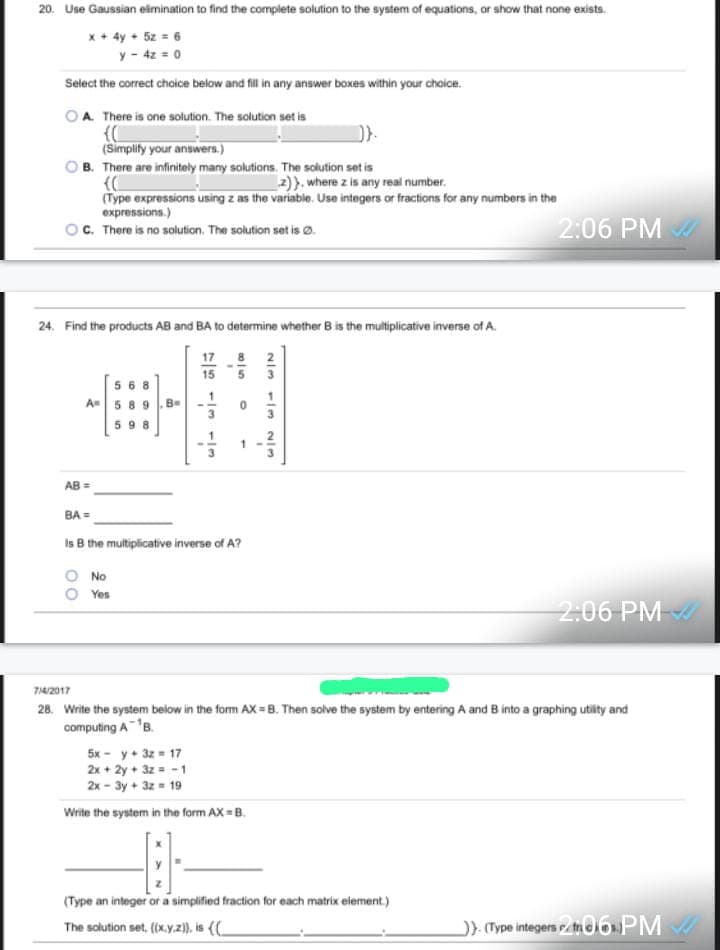 ### Linear Algebra: Solving Systems of Equations and Matrix Inverses

#### Problem 20
**Task**: Use Gaussian elimination to find the complete solution to the system of equations, or show that none exists.

The system of equations given:
1. \( x + 4y + 5z = 6 \)
2. \( y - 4z = 0 \)

**Options**:
- **A**: There is one solution. The solution set is {(____________)}. _(Simplify your answers.)_
- **B**: There are infinitely many solutions. The solution set is {(\(x\),\(y\),\(\frac{x}{\bullet \bullet \bullet} - 2\)), where \(z\) is any real number. _(Type expressions using \(z\) as the variable. Use integers or fractions for any numbers in the expressions.)_
- **C**: There is no solution. The solution set is \(\emptyset\).

#### Problem 24
**Task**: Find the products \(AB\) and \(BA\) to determine whether \(B\) is the multiplicative inverse of \(A\).

Matrices \(A\) and \(B\) are given as:
\[ A = \begin{bmatrix} 5 & 6 & 8 \\ 5 & 9 & 8 \\ 5 & 9 & 8 \end{bmatrix} \]
\[ B = \begin{bmatrix} \frac{17}{15} & \frac{8}{3} & \frac{2}{3} \\ -1 & 0 & 1 \\ -1 & \frac{1}{3} & -\frac{1}{3} \end{bmatrix} \]

- Calculate \( AB = \_\_\_\_\_\_\_\_\_\_\_\_ \)
- Calculate \( BA = \_\_\_\_\_\_\_\_\_\_\_\_ \)

**Question**: Is \(B\) the multiplicative inverse of \(A\)?
- **No**
- **Yes**

#### Problem 28
**Task**: Write the system below in the form \(AX = B\). Then solve the system by entering \(A\) and \(B\) into a graphing utility and computing \(A^{-1}B\).

The system of equations is:
1. \( 5x