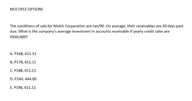 MULTIPLE OPTIONS
The conditions of sale for Mulch Corporation are net/90. On average, their receivables are 20 days past
due. What is the company's average investment in accounts receivable if yearly credit sales are
P650.000?
A. P168, 611.11
B. P178, 611.11
C. P188, 611.11
D. P244, 444.00
E. P198, 611.11