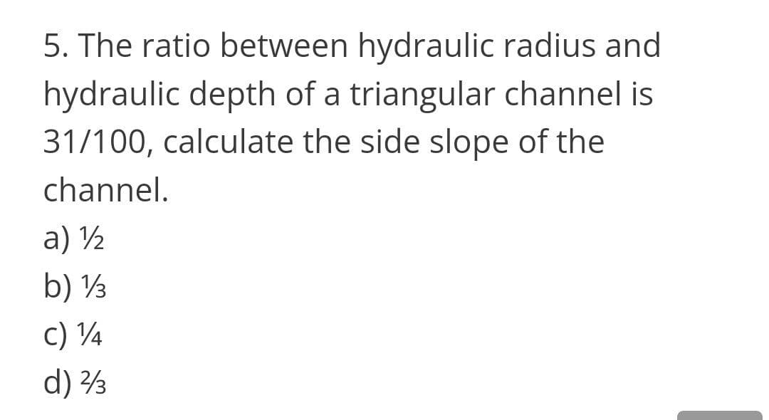 5. The ratio between hydraulic radius and
hydraulic depth of a triangular channel is
31/100, calculate the side slope of the
channel.
a) ½
b) ½
c) 4
d) 3
