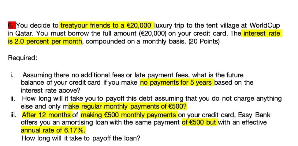 You decide to treatyour friends to a €20,000 luxury trip to the tent village at WorldCup
in Qatar. You must borrow the full amount (€20,000) on your credit card. The interest rate
is 2.0 percent per month, compounded on a monthly basis. (20 Points)
Required:
i.
Assuming there no additional fees or late payment fees, what is the future
balance of your credit card if you make no payments for 5 years based on the
interest rate above?
ii. How long will it take you to payoff this debt assuming that you do not charge anything
else and only make regular monthly payments of €500?
iii. After 12 months of making €500 monthly payments on your credit card, Easy Bank
offers you an amortising loan with the same payment of €500 but with an effective
annual rate of 6.17%.
How long will it take to payoff the loan?