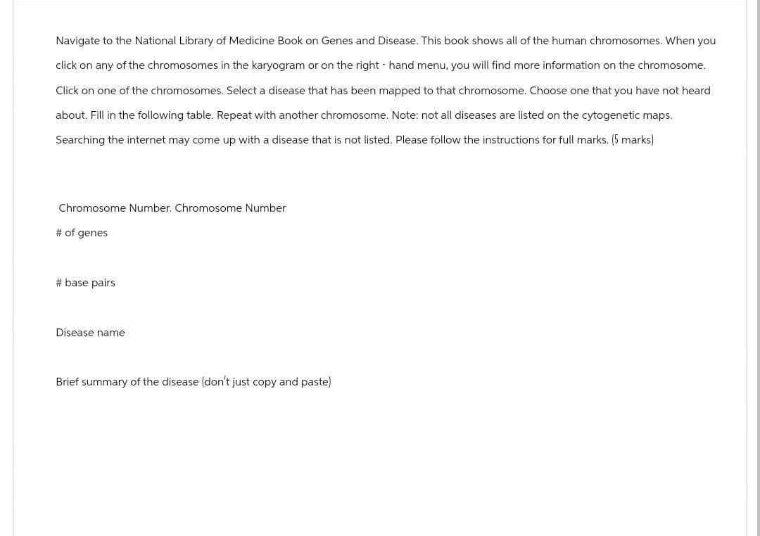 Navigate to the National Library of Medicine Book on Genes and Disease. This book shows all of the human chromosomes. When you
click on any of the chromosomes in the karyogram or on the right hand menu, you will find more information on the chromosome.
Click on one of the chromosomes. Select a disease that has been mapped to that chromosome. Choose one that you have not heard
about. Fill in the following table. Repeat with another chromosome. Note: not all diseases are listed on the cytogenetic maps.
Searching the internet may come up with a disease that is not listed. Please follow the instructions for full marks. (5 marks)
Chromosome Number. Chromosome Number
# of genes
# base pairs
Disease name
Brief summary of the disease (don't just copy and paste)