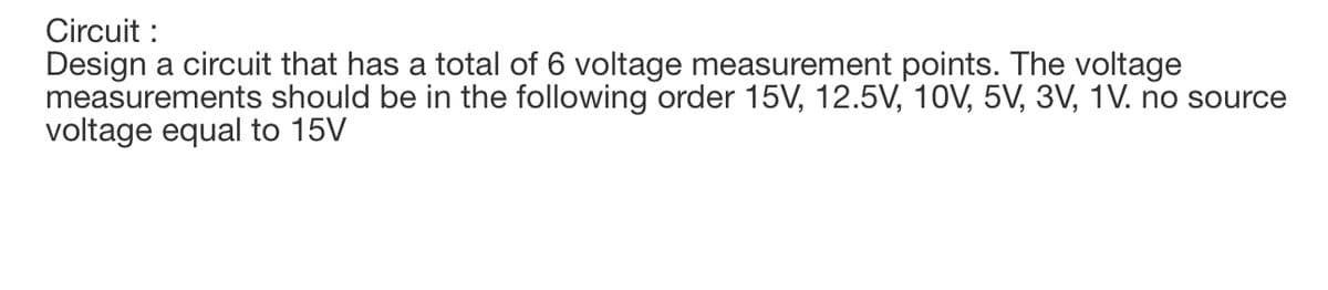 Circuit :
Design a circuit that has a total of 6 voltage measurement points. The voltage
measurements should be in the following order 15V, 12.5V, 10V, 5V, 3V, 1V. no source
voltage equal to 15V
