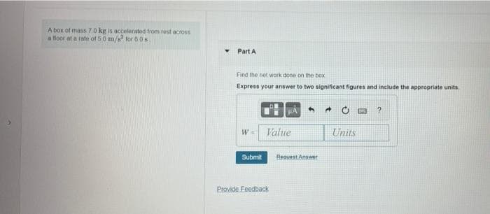 A box of mass 7.0 kg is accelerated from rest across
a floor at a rate of 50 m/s for 6 0s.
Part A
Find the net work done on the box
Express your answer to two significant figures and include the appropriate units.
1?
Value
Units
Submit
Request Answer
Provide Feedback
