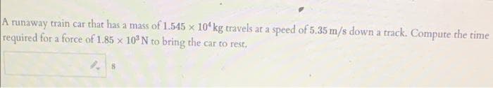 A runaway train car that has a mass of 1.545 x 10 kg travels at a speed of 5.35 m/s down a track. Compute the time
required for a force of 1.85 x 10 N to bring the car to rest.
