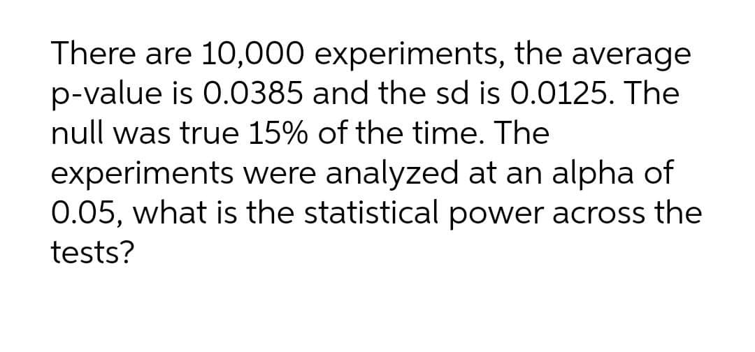 There are 10,000 experiments, the average
p-value is 0.0385 and the sd is 0.0125. The
null was true 15% of the time. The
experiments were analyzed at an alpha of
0.05, what is the statistical power across the
tests?
