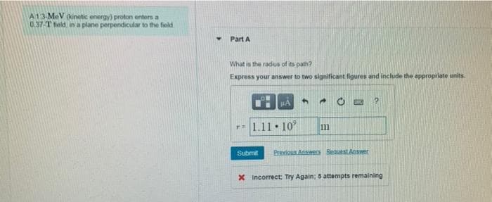 A13-MeV (inetic energy) proton enters a
0.37-T feld in a plane perpendicular to the field
Part A
What is the radus of its path?
Express your answer to two significant figures and include the appropriate units.
HA
- 1.11•10°
111
Submit
Previous Answers BiesuestAnser
X Incorrect; Try Again; 5 attempts remaining
