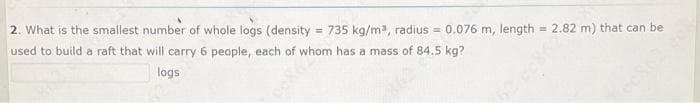 2. What is the smallest number of whole logs (density = 735 kg/m, radius =
0.076 m, length = 2.82 m) that can be
%3D
used to build a raft that will carry 6 people, each of whom has a mass of 84.5 kg?
logs
