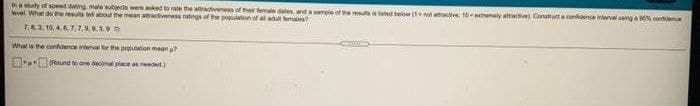 In a sudy of speed dating male subjec weraked to rate te aactvenes of the female dates, and ample of the ted below (Tnot atatve, t0tremely atrave Conatuct a conidence ierval usinga cordiderce
evel What do the resu te abot the mean amactiveness ratings f the populatien of all tteles?
7.83 10, 46 7.7,9,9.390
What is the confidence interval for the copulation mean
Roued to one decimal piace an needed)

