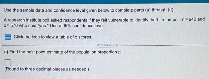 Use the sample data and confidence level given below to complete parts (a) through (d).
A research institute poll asked respondents if they felt vulnerable to identity theft. In the poll, n= 940 and
x = 570 who said "yes." Use a 95% confidence level.
Click the icon to view a table of z scores.
.....
a) Find the best point estimate of the population proportion p.
(Round to three decimal places as needed.)
