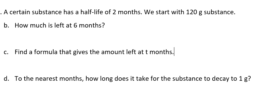 . A certain substance has a half-life of 2 months. We start with 120 g substance.
b. How much is left at 6 months?
c. Find a formula that gives the amount left at t months.
d. To the nearest months, how long does it take for the substance to decay to 1 g?
