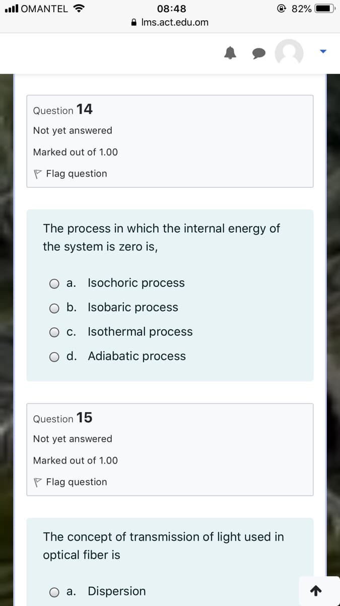 ull OMANTEL
08:48
@ 82%
A Ims.act.edu.om
Question 14
Not yet answered
Marked out of 1.00
P Flag question
The process in which the internal energy of
the system is zero is,
O a. Isochoric process
O b. Isobaric process
O c. Isothermal process
o d. Adiabatic process
Question 15
Not yet answered
Marked out of 1.00
P Flag question
The concept of transmission of light used in
optical fiber is
O a. Dispersion
