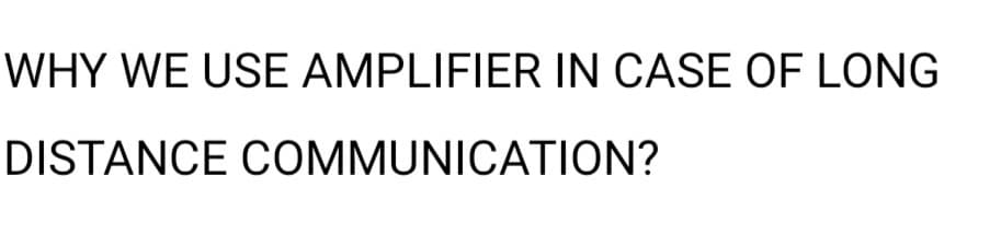 WHY WE USE AMPLIFIER IN CASE OF LONG
DISTANCE COMMUNICATION?