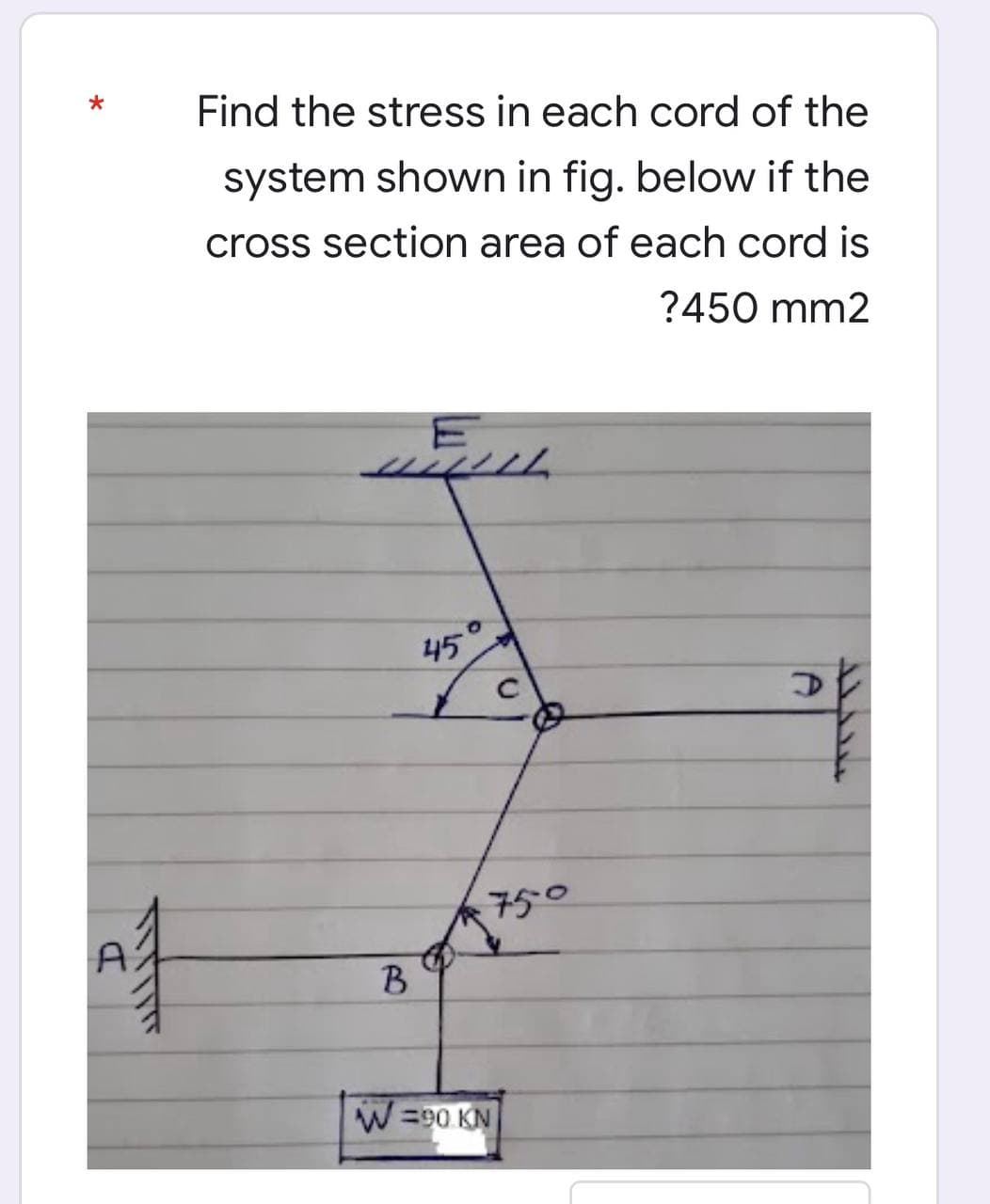 A1
Find the stress in each cord of the
system shown in fig. below if the
cross section area of each cord is
?450 mm2
ELL
111111
45
2
750
B
W =90 KN