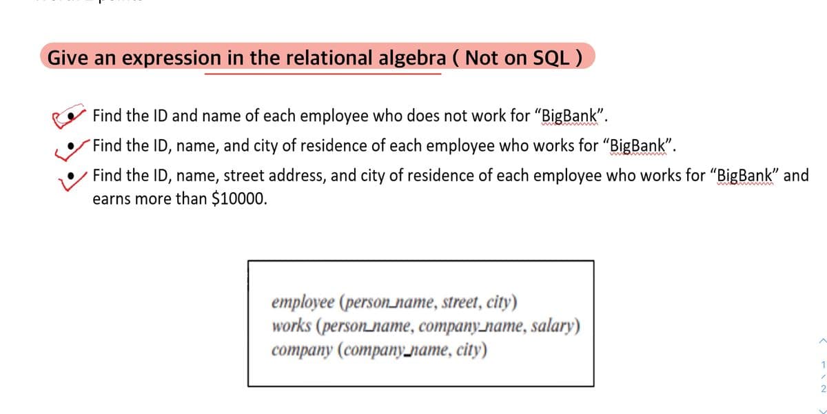 Give an expression in the relational algebra ( Not on SQL)
Find the ID and name of each employee who does not work for "BigBank".
Find the ID, name, and city of residence of each employee who works for "BigBank".
Find the ID, name, street address, and city of residence of each employee who works for "BigBank" and
earns more than $10000.
employee (person_name, street, city)
works (person_name, company_name, salary)
соmpany (companу лате, сігу)
1
