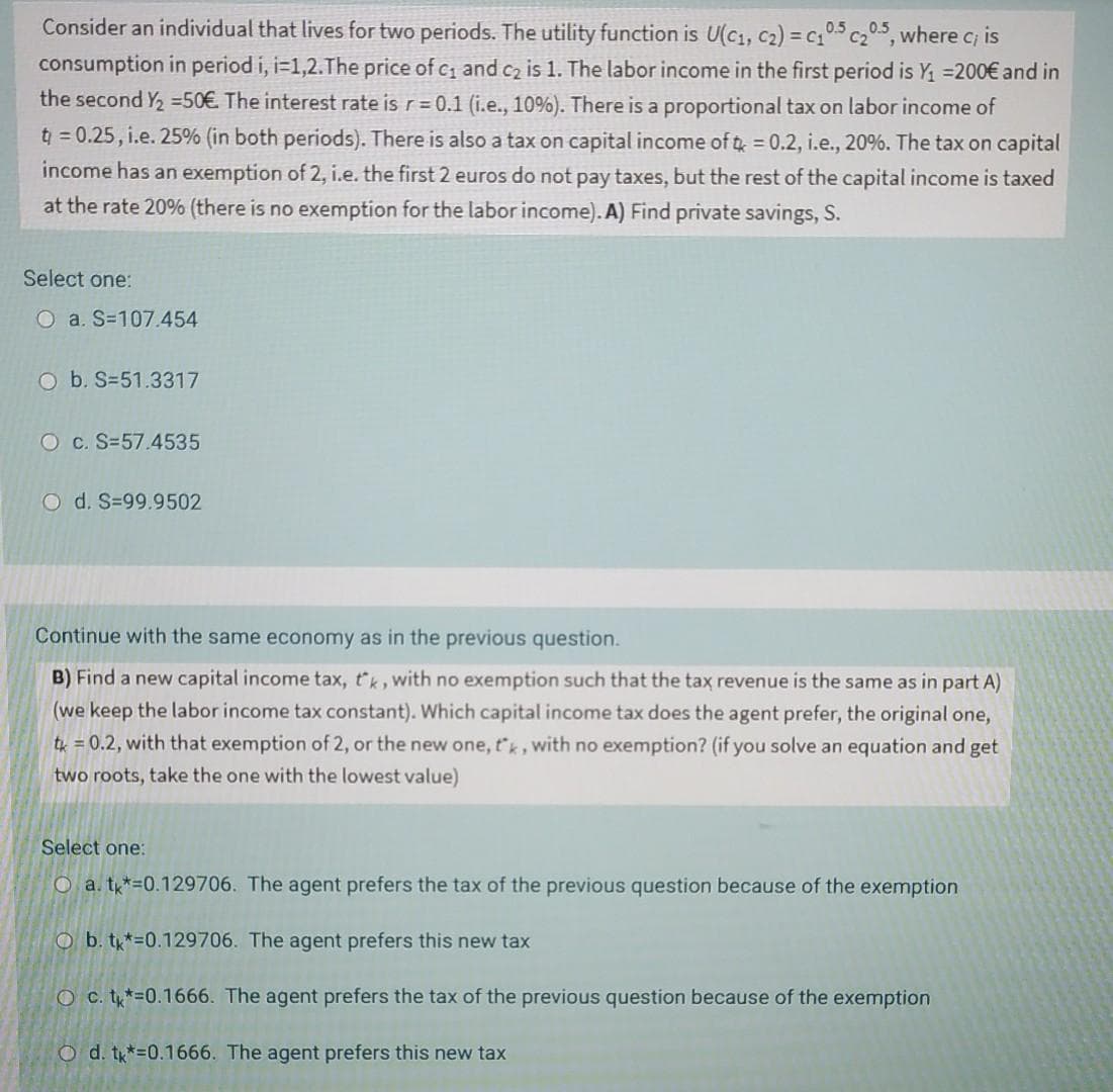 Consider an individual that lives for two periods. The utility function is U(c1, c2) = c,05 c205, where c; is
consumption in period i, i=1,2.The price of c1 and c2 is 1. The labor income in the first period is Y =200€ and in
the second Y2 =50€ The interest rate is r= 0.1 (i.e., 10%). There is a proportional tax on labor income of
t = 0.25, i.e. 25% (in both periods). There is also a tax on capital income of t = 0.2, i.e., 20%. The tax on capital
income has an exemption of 2, i.e. the first 2 euros do not pay taxes, but the rest of the capital income is taxed
at the rate 20% (there is no exemption for the labor income). A) Find private savings, S.
Select one:
O a. S=107.454
O b. S=51.3317
O c. S=57.4535
O d. S=99.9502
Continue with the same economy as in the previous question.
B) Find a new capital income tax, tk, with no exemption such that the tax revenue is the same as in part A)
(we keep the labor income tax constant). Which capital income tax does the agent prefer, the original one,
tk = 0.2, with that exemption of 2, or the new one, t'k, with no exemption? (if you solve an equation and get
two roots, take the one with the lowest value)
Select one:
O a. t*=0.129706. The agent prefers the tax of the previous question because of the exemption
O b. t*=0.129706. The agent prefers this new tax
O c. ty*=0.1666. The agent prefers the tax of the previous question because of the exemption
O d. t*=0.1666. The agent prefers this new tax
