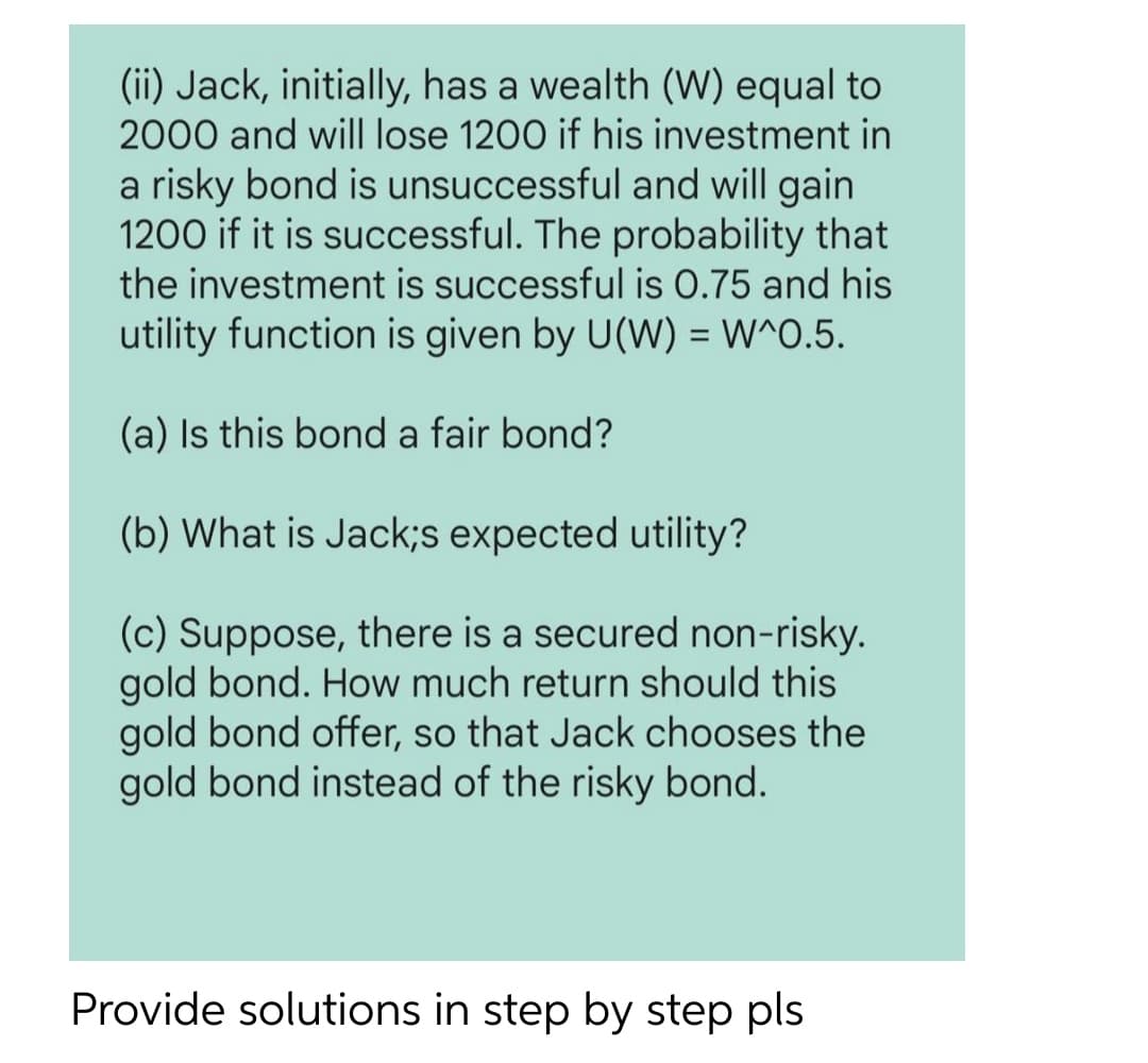 (ii) Jack, initially, has a wealth (W) equal to
2000 and will lose 1200 if his investment in
a risky bond is unsuccessful and will gain
1200 if it is successful. The probability that
the investment is successful is 0.75 and his
utility function is given by U(W) = W^O.5.
%3D
(a) Is this bond a fair bond?
(b) What is Jack;s expected utility?
(c) Suppose, there is a secured non-risky.
gold bond. How much return should this
gold bond offer, so that Jack chooses the
gold bond instead of the risky bond.
Provide solutions in step by step pls
