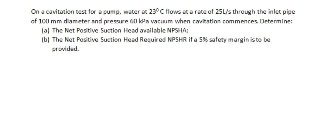 On a cavitation test for a pump, water at 23° C flows at a rate of 25L/s through the inlet pipe
of 100 mm diameter and pressure 60 kPa vacuum when cavitation commences. Determine:
(a) The Net Positive Suction Head available NPSHA;
(b) The Net Positive Suction Head Required NPSHR if a 5% safety margin is to be
provided.
